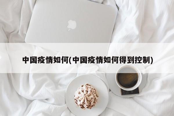 中国疫情如何(中国疫情如何得到控制)