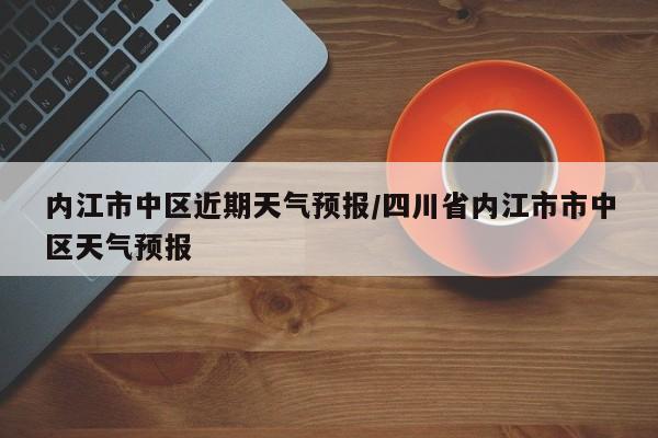 内江市中区近期天气预报/四川省内江市市中区天气预报