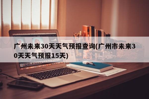 广州未来30天天气预报查询(广州市未来30天天气预报15天)