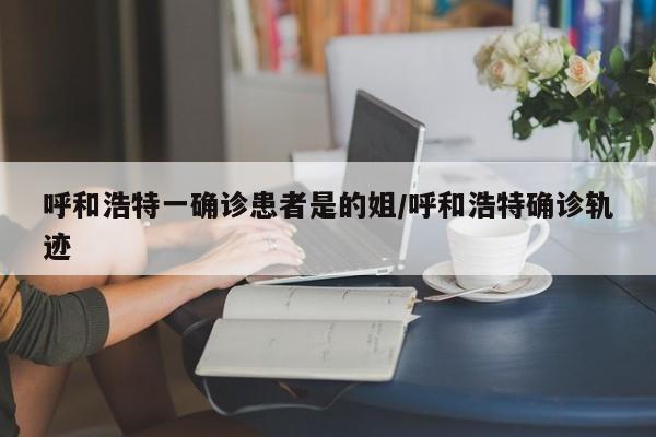 呼和浩特一确诊患者是的姐/呼和浩特确诊轨迹