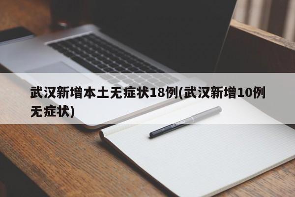 武汉新增本土无症状18例(武汉新增10例无症状)