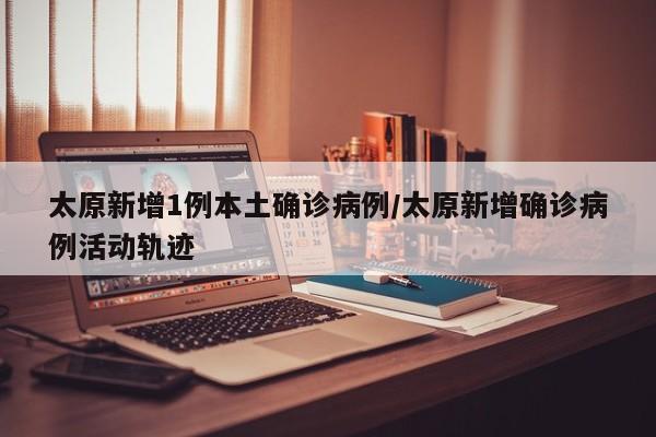 太原新增1例本土确诊病例/太原新增确诊病例活动轨迹