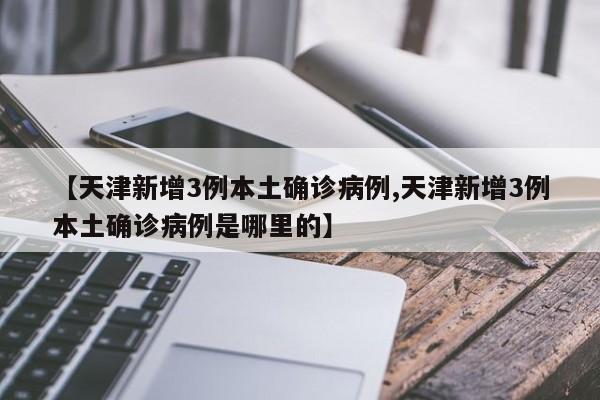 【天津新增3例本土确诊病例,天津新增3例本土确诊病例是哪里的】