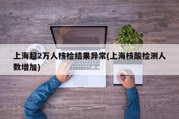 上海超2万人核检结果异常(上海核酸检测人数增加)