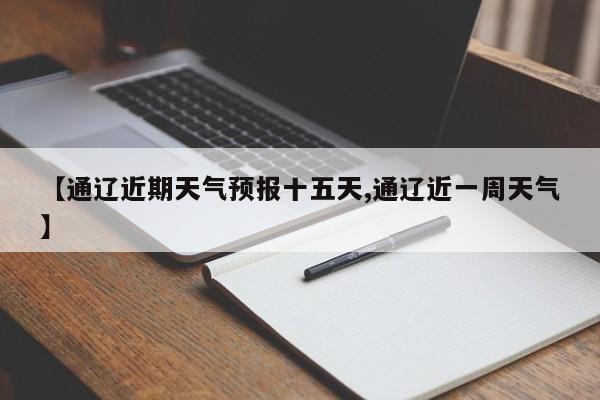 【通辽近期天气预报十五天,通辽近一周天气】