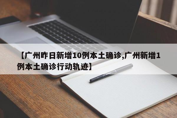 【广州昨日新增10例本土确诊,广州新增1例本土确诊行动轨迹】