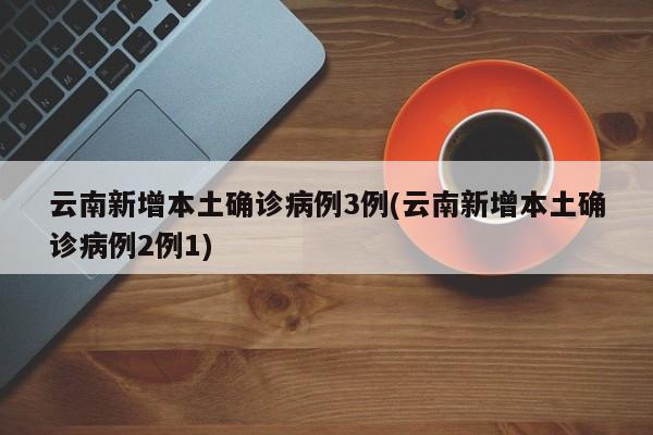 云南新增本土确诊病例3例(云南新增本土确诊病例2例1)