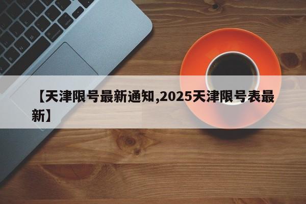 【天津限号最新通知,2025天津限号表最新】