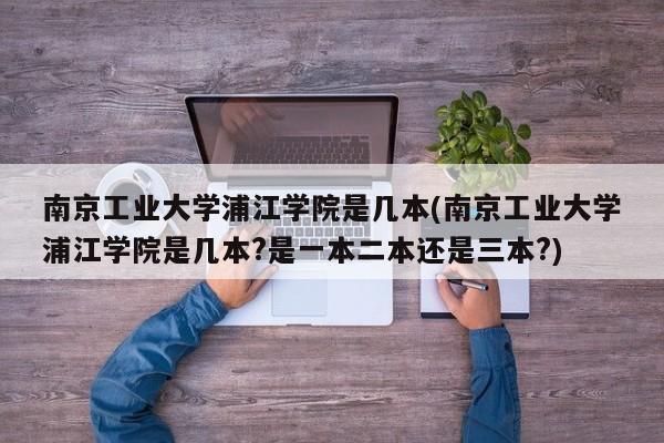 南京工业大学浦江学院是几本(南京工业大学浦江学院是几本?是一本二本还是三本?)
