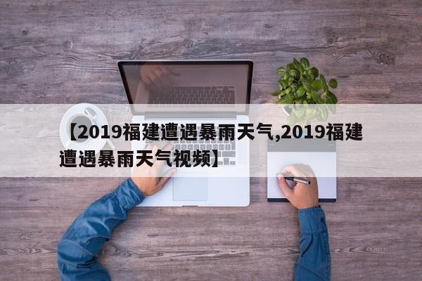 【2019福建遭遇暴雨天气,2019福建遭遇暴雨天气视频】