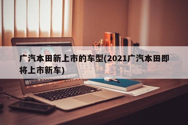 广汽本田新上市的车型(2021广汽本田即将上市新车)