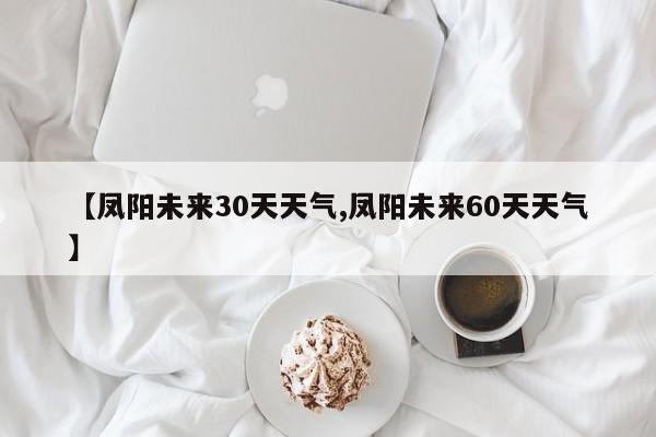 【凤阳未来30天天气,凤阳未来60天天气】
