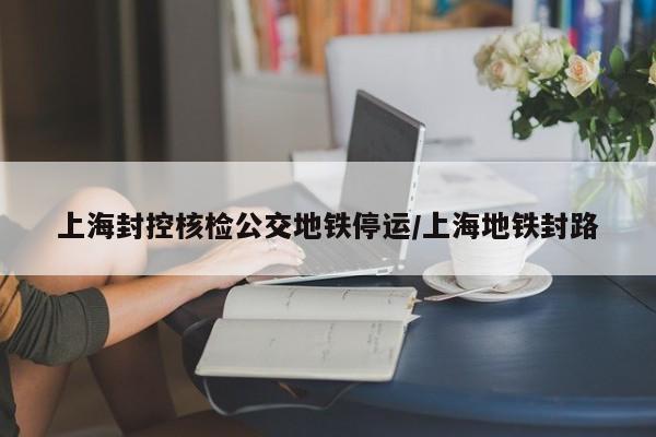上海封控核检公交地铁停运/上海地铁封路