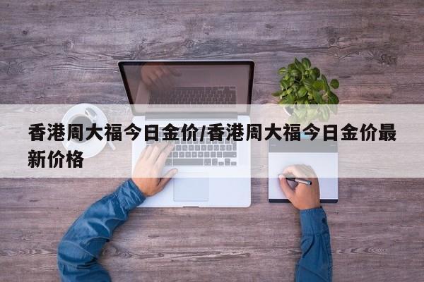 香港周大福今日金价/香港周大福今日金价最新价格