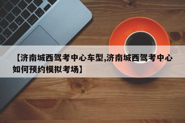 【济南城西驾考中心车型,济南城西驾考中心如何预约模拟考场】