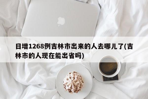 日增1268例吉林市出来的人去哪儿了(吉林市的人现在能出省吗)