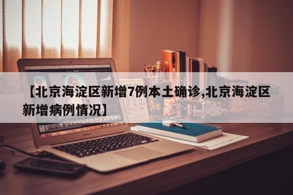 【北京海淀区新增7例本土确诊,北京海淀区新增病例情况】