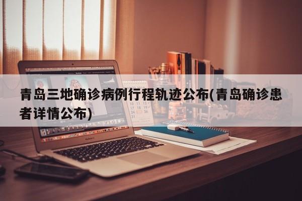 青岛三地确诊病例行程轨迹公布(青岛确诊患者详情公布)