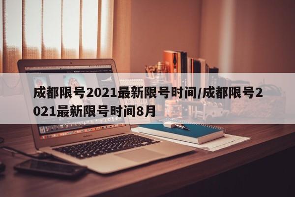 成都限号2021最新限号时间/成都限号2021最新限号时间8月