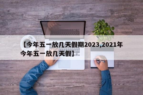【今年五一放几天假期2023,2021年今年五一放几天假】