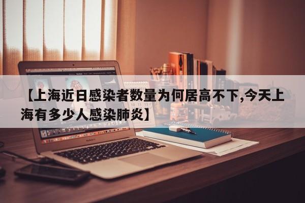【上海近日感染者数量为何居高不下,今天上海有多少人感染肺炎】