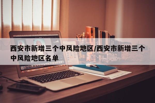 西安市新增三个中风险地区/西安市新增三个中风险地区名单