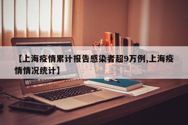【上海疫情累计报告感染者超9万例,上海疫情情况统计】