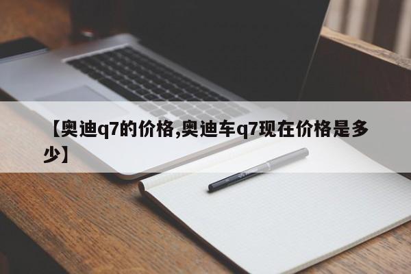 【奥迪q7的价格,奥迪车q7现在价格是多少】