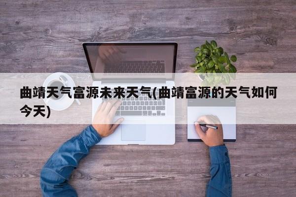 曲靖天气富源未来天气(曲靖富源的天气如何今天)