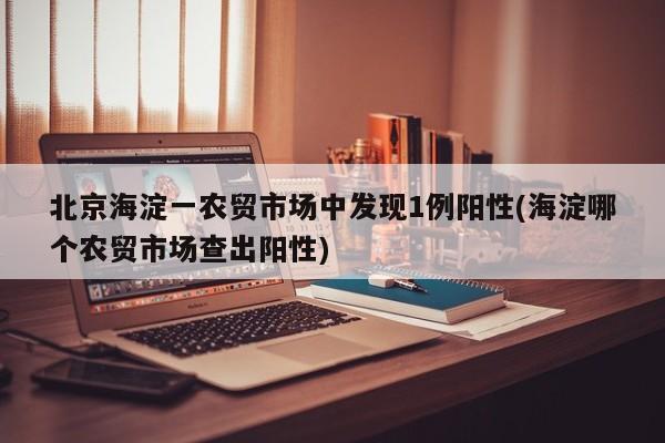 北京海淀一农贸市场中发现1例阳性(海淀哪个农贸市场查出阳性)