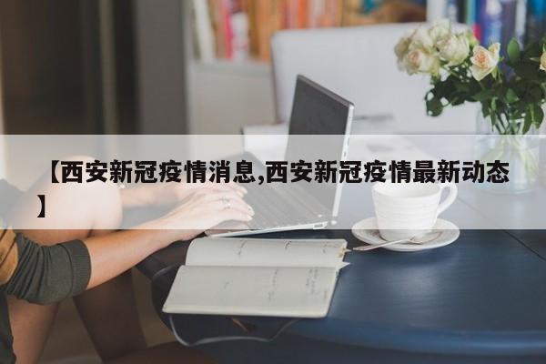 【西安新冠疫情消息,西安新冠疫情最新动态】