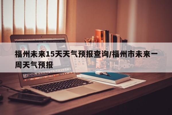 福州未来15天天气预报查询/福州市未来一周天气预报