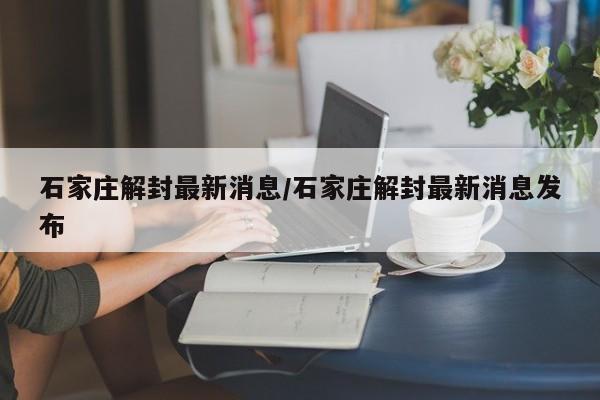 石家庄解封最新消息/石家庄解封最新消息发布